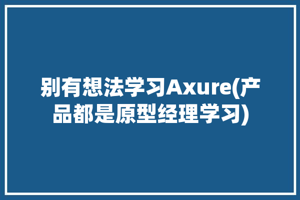 别有想法学习Axure(产品都是原型经理学习)「产品原型 axure」