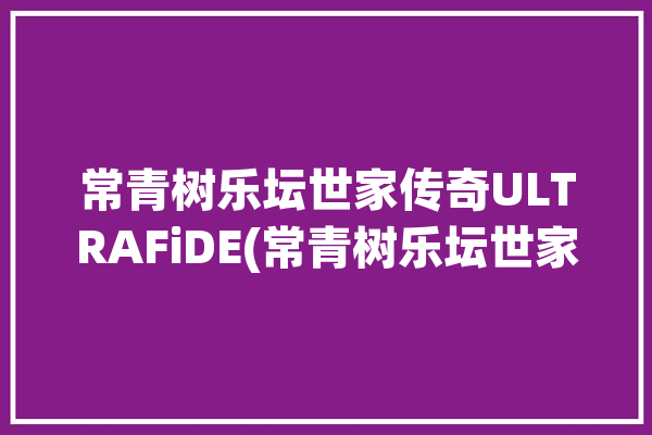 常青树乐坛世家传奇ULTRAFiDE(常青树乐坛世家输出传奇)「乐坛常青树是谁」