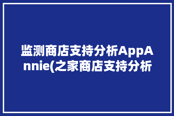 监测商店支持分析AppAnnie(之家商店支持分析监测)