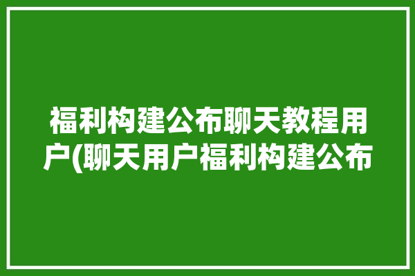 福利构建公布聊天教程用户(聊天用户福利构建公布)「福利聊天赚钱是真的吗」