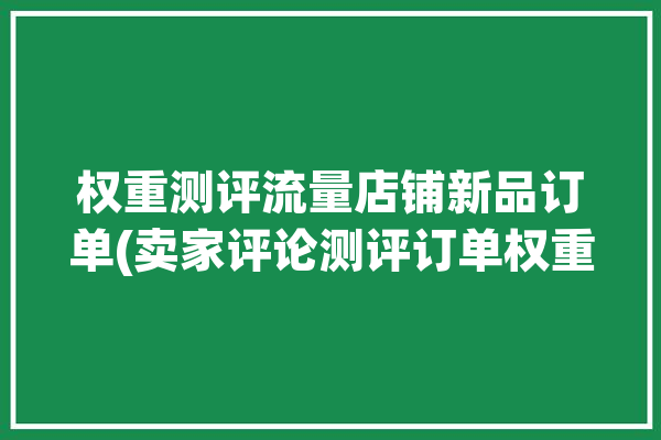 权重测评流量店铺新品订单(卖家评论测评订单权重)「测评权重是什么意思」