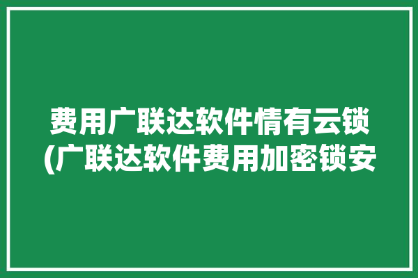 费用广联达软件情有云锁(广联达软件费用加密锁安装)「广联达云计价加密锁是免费的吗」