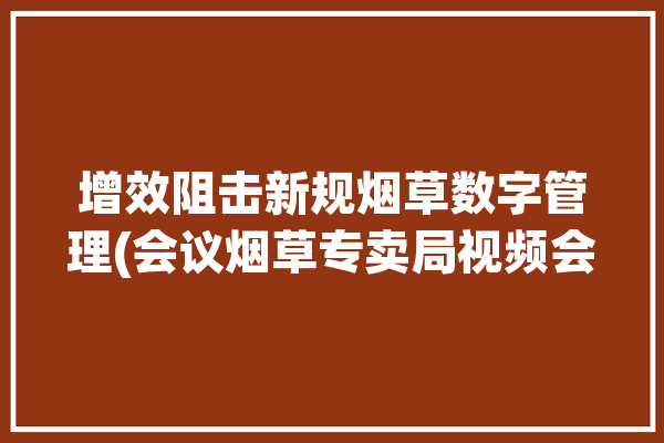 增效阻击新规烟草数字管理(会议烟草专卖局视频会议华为)「烟草数字化解决方案」