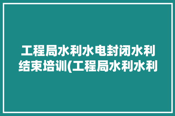 工程局水利水电封闭水利结束培训(工程局水利水利水电封闭培训)