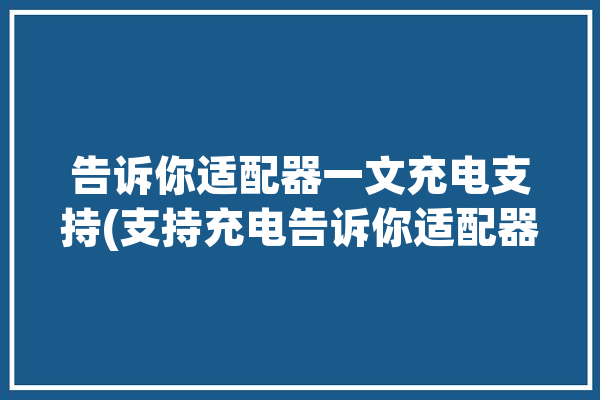 告诉你适配器一文充电支持(支持充电告诉你适配器一文)「适配器能充电吗」