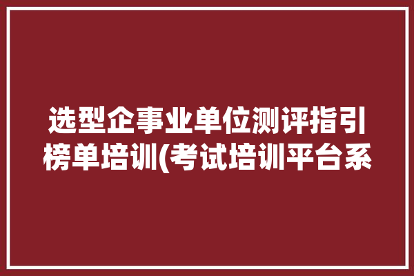 选型企事业单位测评指引榜单培训(考试培训平台系统试卷)「事业单位甄选」