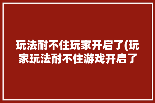 玩法耐不住玩家开启了(玩家玩法耐不住游戏开启了)