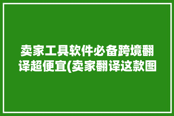 卖家工具软件必备跨境翻译超便宜(卖家翻译这款图片工具软件)「跨境电商图片翻译工具」