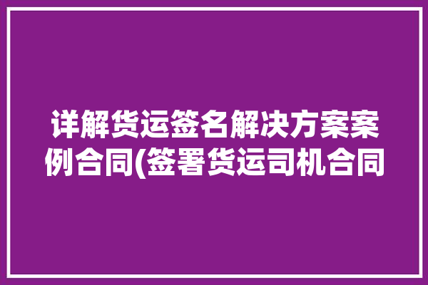 详解货运签名解决方案案例合同(签署货运司机合同平台)「货运合同怎么签」