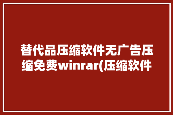 替代品压缩软件无广告压缩免费winrar(压缩软件压缩免费无广告替代品)