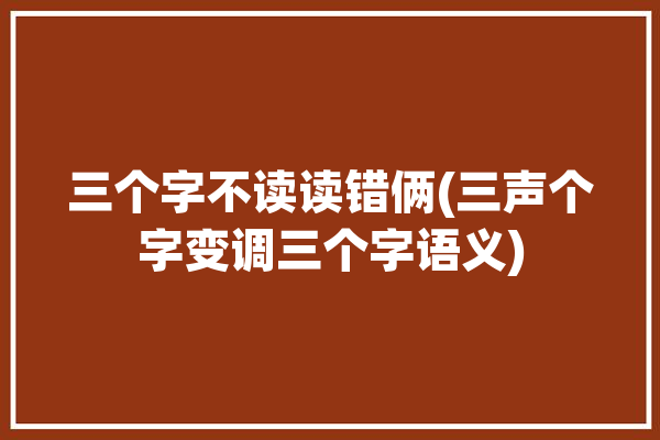 三个字不读读错俩(三声个字变调三个字语义)「三个三声字放一起怎变调」