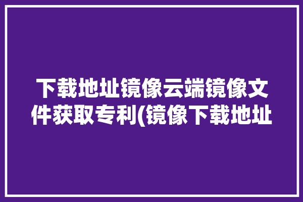 下载地址镜像云端镜像文件获取专利(镜像下载地址金融界模块边缘)