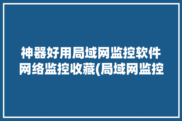 神器好用局域网监控软件网络监控收藏(局域网监控软件神器好用网络监控)