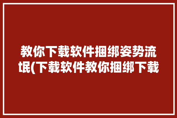 教你下载软件捆绑姿势流氓(下载软件教你捆绑下载姿势)