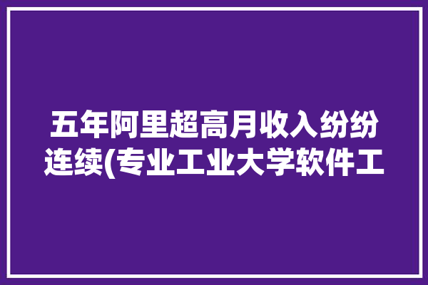 五年阿里超高月收入纷纷连续(专业工业大学软件工程五年软件)「阿里5年」