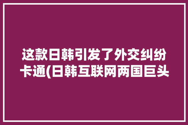 这款日韩引发了外交纠纷卡通(日韩互联网两国巨头这款)「日韩外交关系为何恶化」