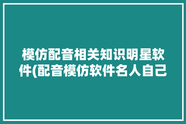 模仿配音相关知识明星软件(配音模仿软件名人自己的)「模仿配音的是什么软件?」