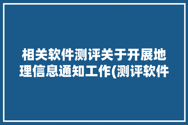 相关软件测评关于开展地理信息通知工作(测评软件地理信息成熟度数据)