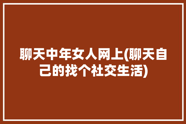 聊天中年女人网上(聊天自己的找个社交生活)「中年女人聊天话题」