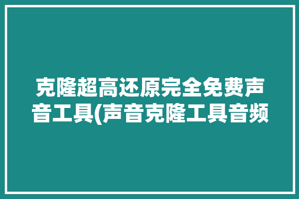 克隆超高还原完全免费声音工具(声音克隆工具音频超高)「克隆声音技术」