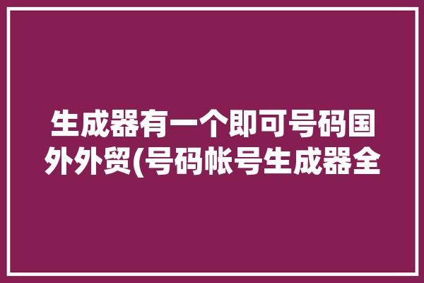 生成器有一个即可号码国外外贸(号码帐号生成器全球营销)「海外号码生成器」