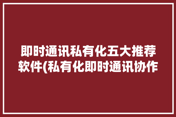 即时通讯私有化五大推荐软件(私有化即时通讯协作软件等功能)