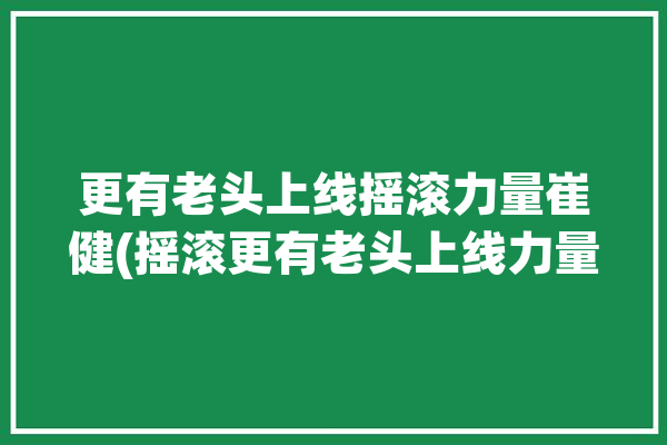 更有老头上线摇滚力量崔健(摇滚更有老头上线力量)「唱摇滚的老崔是谁」