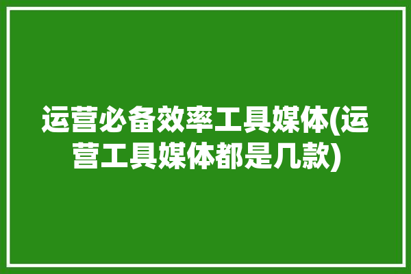 运营必备效率工具媒体(运营工具媒体都是几款)「媒体的运营」