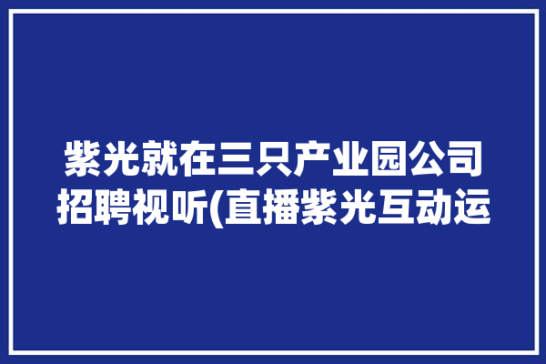 紫光就在三只产业园公司招聘视听(直播紫光互动运营数据)「紫光集团旗下六家子公司」