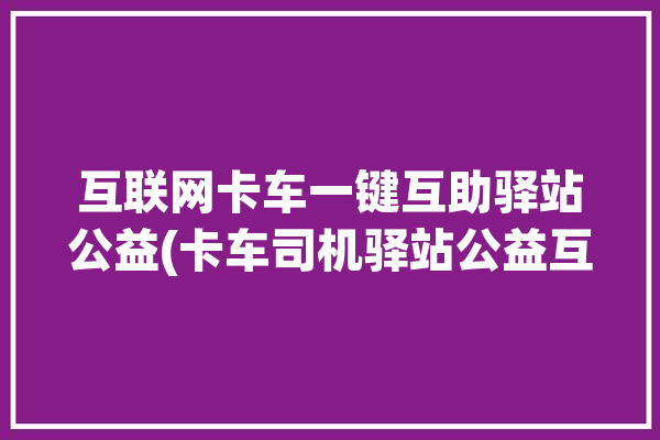 互联网卡车一键互助驿站公益(卡车司机驿站公益互助)「卡车互助平台」