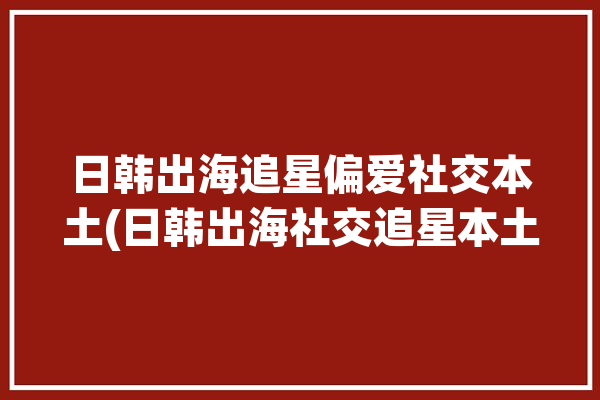 日韩出海追星偏爱社交本土(日韩出海社交追星本土)「出道便惊艳中日韩的是谁」
