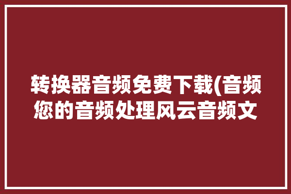 转换器音频免费下载(音频您的音频处理风云音频文件)「音频转换器下载安装」