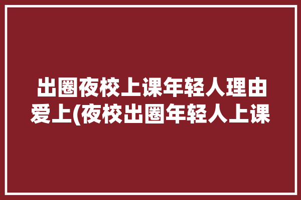 出圈夜校上课年轻人理由爱上(夜校出圈年轻人上课理由)「夜校出人才打一成语疯狂看图猜成语」