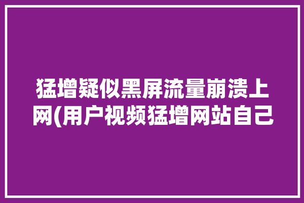 猛增疑似黑屏流量崩溃上网(用户视频猛增网站自己的)