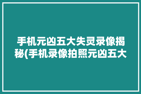 手机元凶五大失灵录像揭秘(手机录像拍照元凶五大)「手机相机的录像功能坏了怎么办」