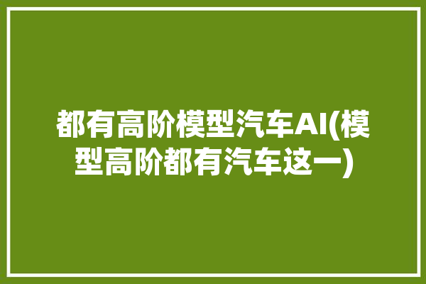 都有高阶模型汽车AI(模型高阶都有汽车这一)「高阶模型是什么」