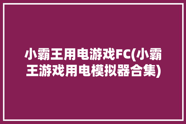 小霸王用电游戏FC(小霸王游戏用电模拟器合集)