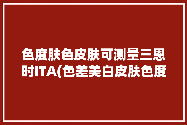 色度肤色皮肤可测量三恩时ITA(色差美白皮肤色度肤色)「三恩驰色差仪怎么样」