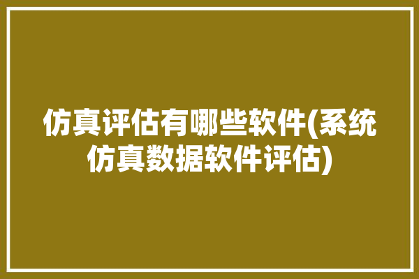 仿真评估有哪些软件(系统仿真数据软件评估)「仿真评估仿真分析」