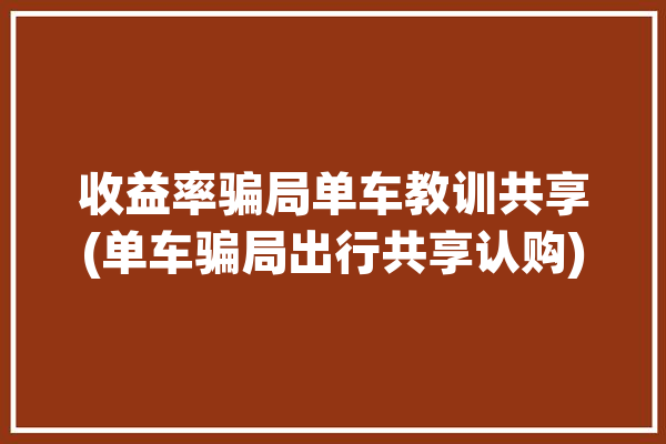 收益率骗局单车教训共享(单车骗局出行共享认购)「共享单车骗局曝光认购」