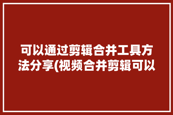 可以通过剪辑合并工具方法分享(视频合并剪辑可以通过工具)