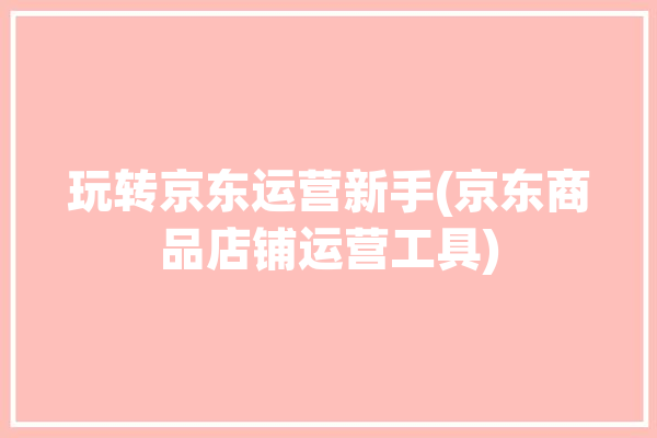 玩转京东运营新手(京东商品店铺运营工具)「京东运营新手教程视频」