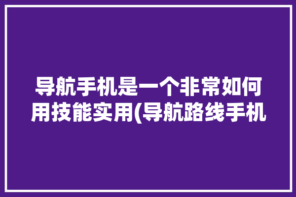 导航手机是一个非常如何用技能实用(导航路线手机你可以目的地)