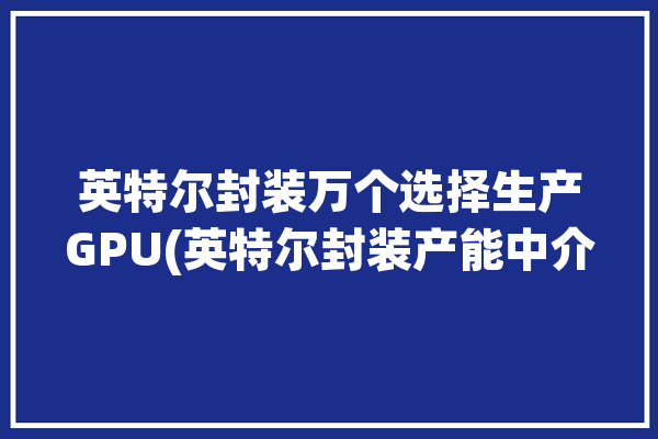 英特尔封装万个选择生产GPU(英特尔封装产能中介产品)「英特尔 封装」