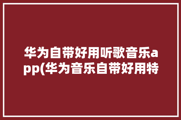 华为自带好用听歌音乐app(华为音乐自带好用特别)