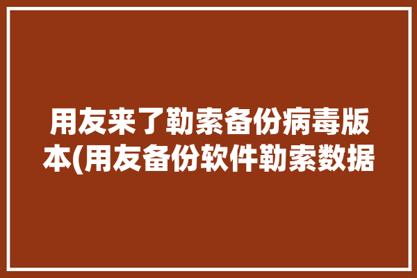 用友来了勒索备份病毒版本(用友备份软件勒索数据)「用友软件遭勒索病毒」