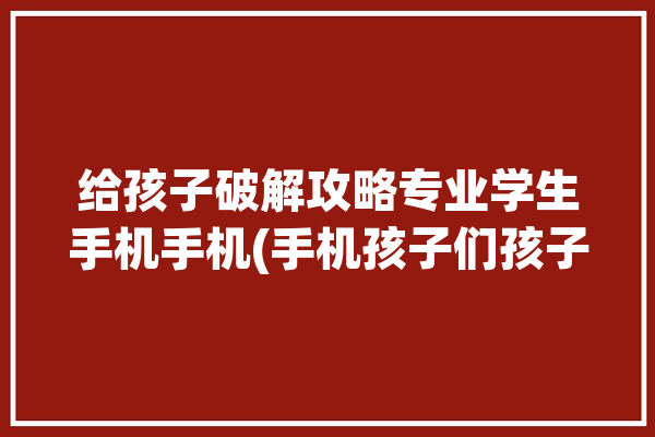 给孩子破解攻略专业学生手机手机(手机孩子们孩子专业学生手机)