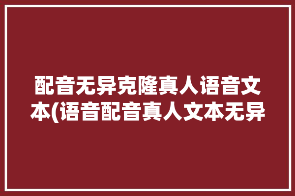 配音无异克隆真人语音文本(语音配音真人文本无异)「真人配音神器」