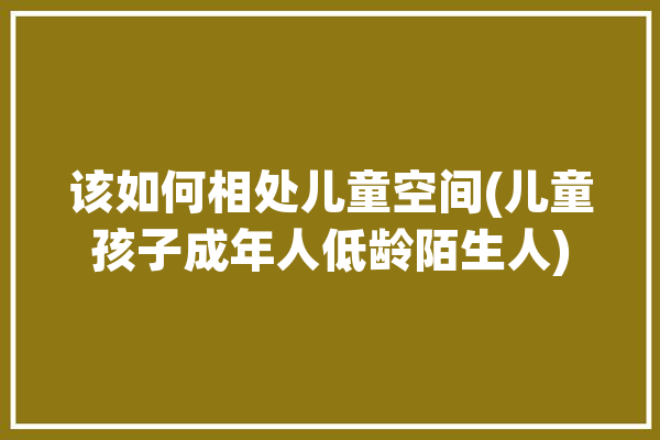 该如何相处儿童空间(儿童孩子成年人低龄陌生人)「儿童之间如何相处」