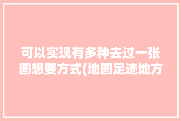 可以实现有多种去过一张图想要方式(地图足迹地方记录去过)「可以制作去过地方的路线的地图」